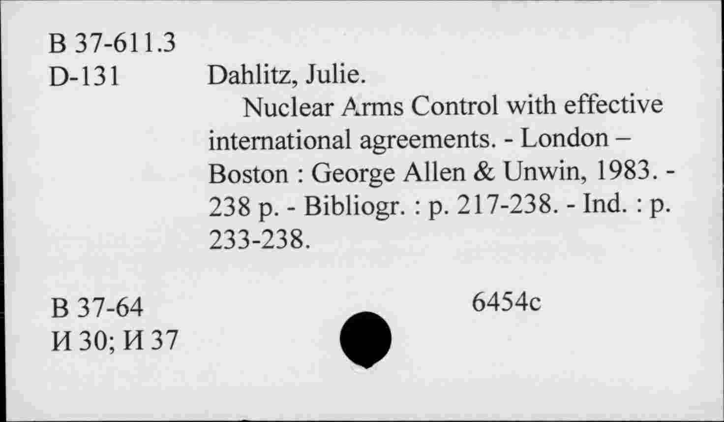 ﻿B 37-611.3
D-131 Dahlitz, Julie.
Nuclear Arms Control with effective international agreements. - London -Boston : George Allen & Unwin, 1983. -238 p. - Bibliogr. : p. 217-238. - Ind. : p. 233-238.
B 37-64
H30;H37
6454c